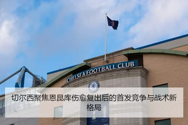 切尔西聚焦恩昆库伤愈复出后的首发竞争与战术新格局