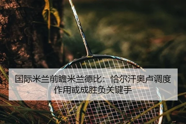国际米兰前瞻米兰德比：恰尔汗奥卢调度作用或成胜负关键手